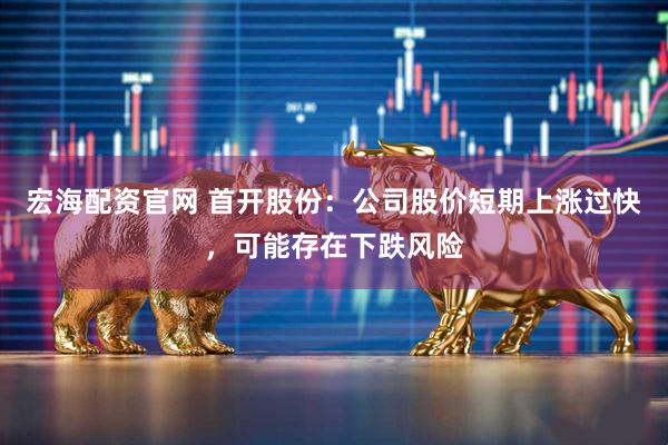 宏海配资官网 首开股份：公司股价短期上涨过快，可能存在下跌风险