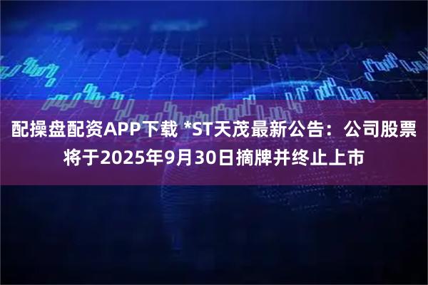 配操盘配资APP下载 *ST天茂最新公告：公司股票将于2025年9月30日摘牌并终止上市