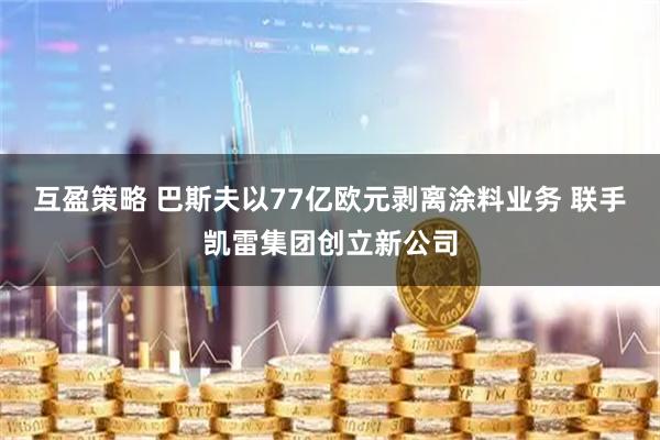 互盈策略 巴斯夫以77亿欧元剥离涂料业务 联手凯雷集团创立新公司