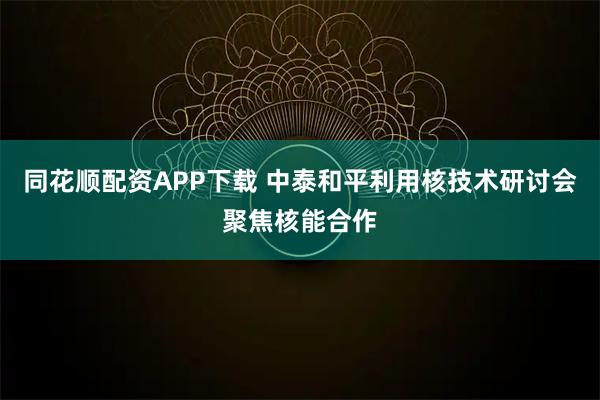 同花顺配资APP下载 中泰和平利用核技术研讨会聚焦核能合作