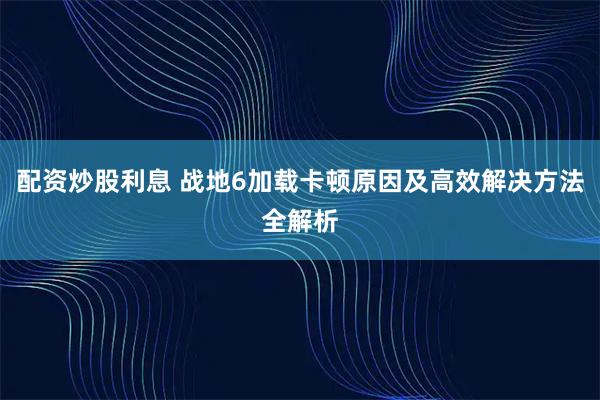 配资炒股利息 战地6加载卡顿原因及高效解决方法全解析