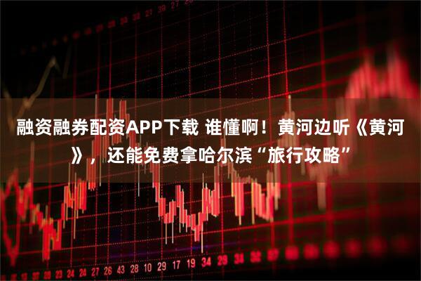 融资融券配资APP下载 谁懂啊！黄河边听《黄河》，还能免费拿哈尔滨“旅行攻略”