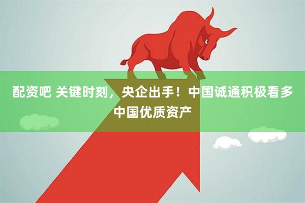 配资吧 关键时刻，央企出手！中国诚通积极看多中国优质资产