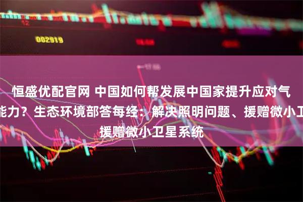 恒盛优配官网 中国如何帮发展中国家提升应对气候变化能力？生态环境部答每经：解决照明问题、援赠微小卫星系统