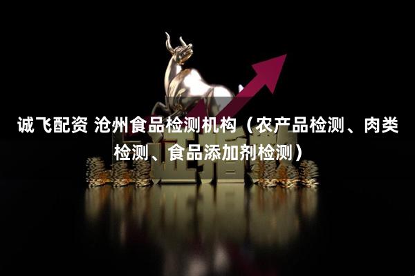 诚飞配资 沧州食品检测机构（农产品检测、肉类检测、食品添加剂检测）