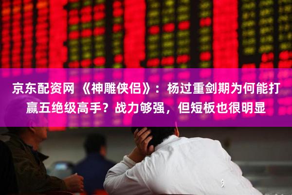 京东配资网 《神雕侠侣》：杨过重剑期为何能打赢五绝级高手？战力够强，但短板也很明显