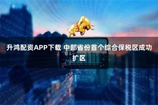 升鸿配资APP下载 中部省份首个综合保税区成功扩区