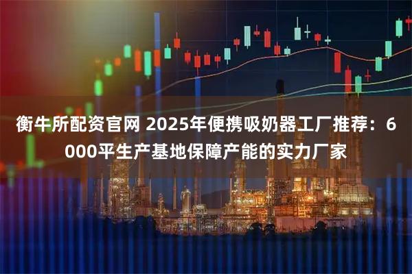 衡牛所配资官网 2025年便携吸奶器工厂推荐：6000平生产基地保障产能的实力厂家
