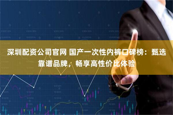 深圳配资公司官网 国产一次性内裤口碑榜：甄选靠谱品牌，畅享高性价比体验