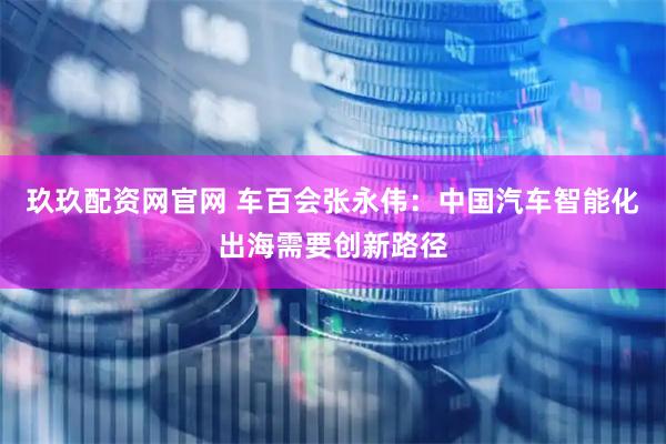 玖玖配资网官网 车百会张永伟：中国汽车智能化出海需要创新路径