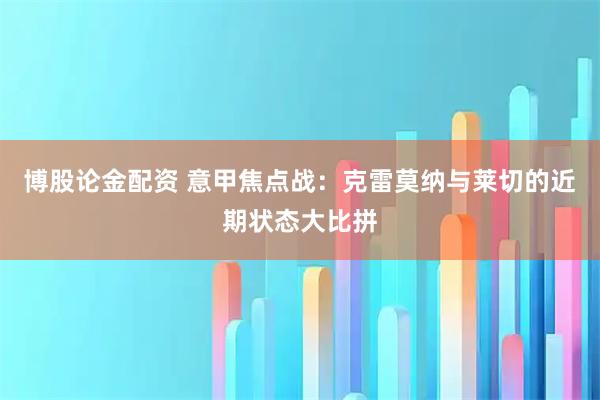 博股论金配资 意甲焦点战：克雷莫纳与莱切的近期状态大比拼