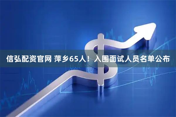 信弘配资官网 萍乡65人！入围面试人员名单公布