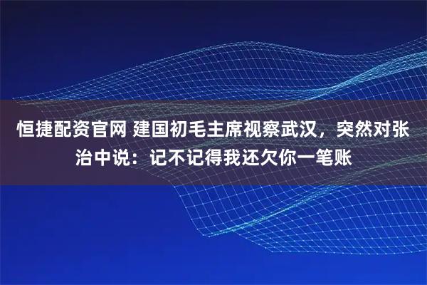 恒捷配资官网 建国初毛主席视察武汉，突然对张治中说：记不记得我还欠你一笔账