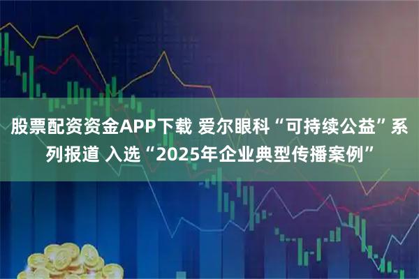 股票配资资金APP下载 爱尔眼科“可持续公益”系列报道 入选“2025年企业典型传播案例”
