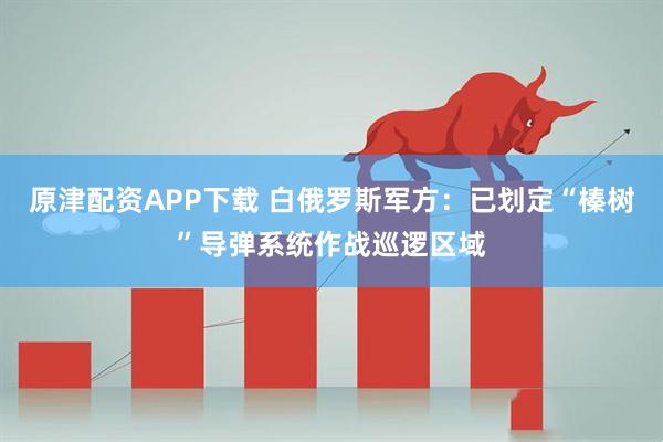 原津配资APP下载 白俄罗斯军方：已划定“榛树”导弹系统作战巡逻区域
