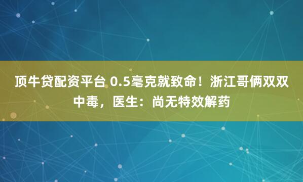顶牛贷配资平台 0.5毫克就致命！浙江哥俩双双中毒，医生：尚无特效解药