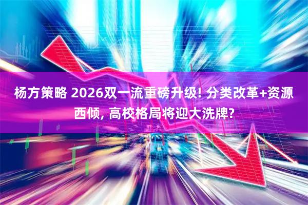 杨方策略 2026双一流重磅升级! 分类改革+资源西倾, 高校格局将迎大洗牌?