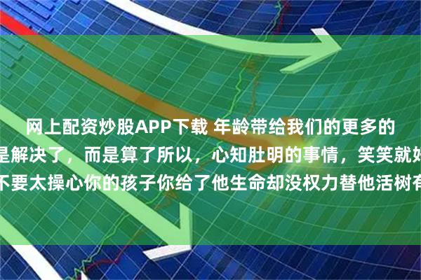 网上配资炒股APP下载 年龄带给我们的更多的是通透很多事到最后不是解决了，而是算了所以，心知肚明的事情，笑笑就好就不要去拆穿了永远不要太操心你的孩子你给了他生命却没权力替他活树有树的挺拔，草有草的柔韧强行扭转，只会两败俱伤