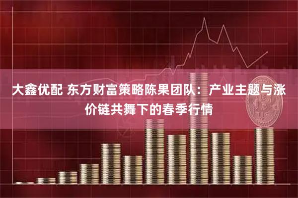 大鑫优配 东方财富策略陈果团队：产业主题与涨价链共舞下的春季行情