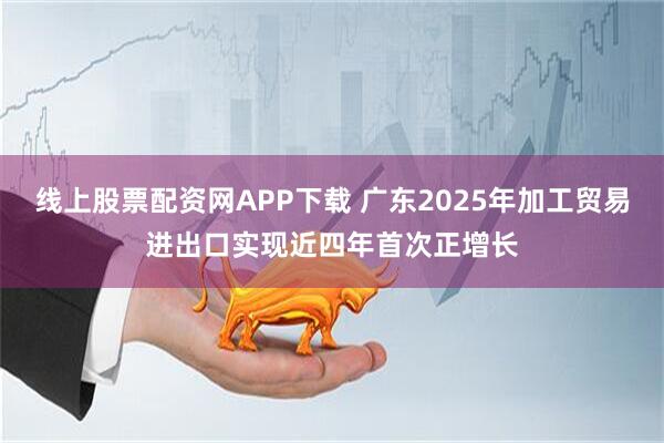 线上股票配资网APP下载 广东2025年加工贸易进出口实现近四年首次正增长
