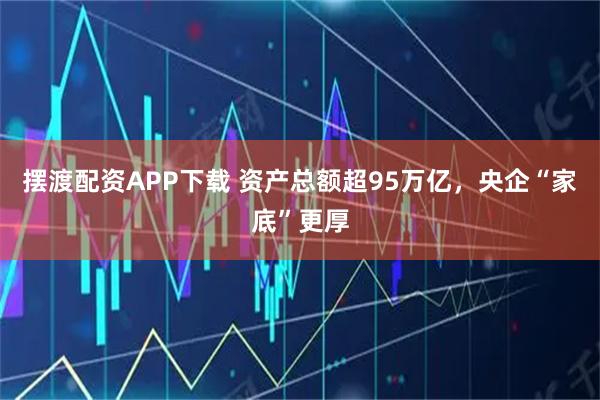 摆渡配资APP下载 资产总额超95万亿，央企“家底”更厚