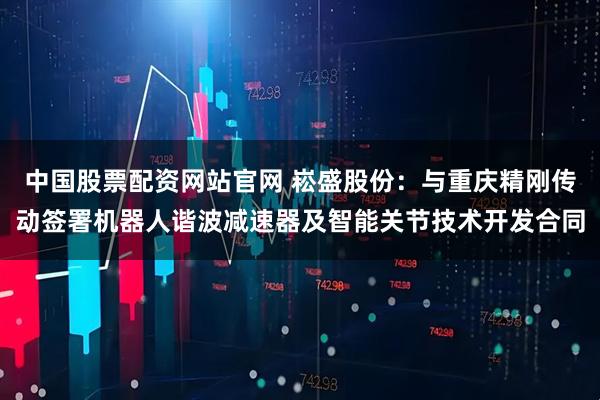 中国股票配资网站官网 崧盛股份：与重庆精刚传动签署机器人谐波减速器及智能关节技术开发合同