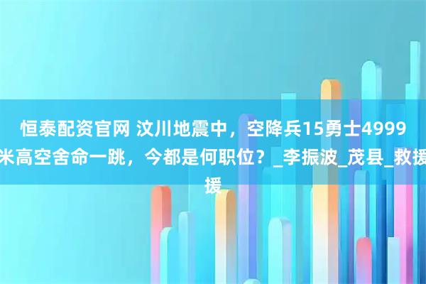 恒泰配资官网 汶川地震中，空降兵15勇士4999米高空舍命一跳，今都是何职位？_李振波_茂县_救援