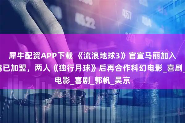 犀牛配资APP下载 《流浪地球3》官宣马丽加入，此前沈腾已加盟，两人《独行月球》后再合作科幻电影_喜剧_郭帆_吴京