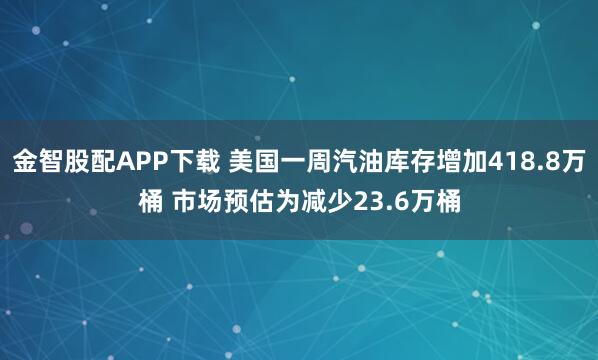 金智股配APP下载 美国一周汽油库存增加418.8万桶 市场预估为减少23.6万桶