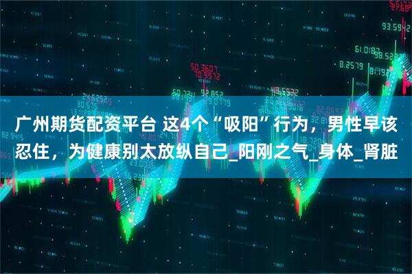 广州期货配资平台 这4个“吸阳”行为，男性早该忍住，为健康别太放纵自己_阳刚之气_身体_肾脏