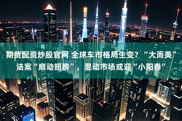 期货配资炒股官网 全球车市格局生变？“大而美”法案“扇动翅膀”，混动市场或迎“小阳春”