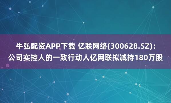 牛弘配资APP下载 亿联网络(300628.SZ)：公司实控人的一致行动人亿网联拟减持180万股