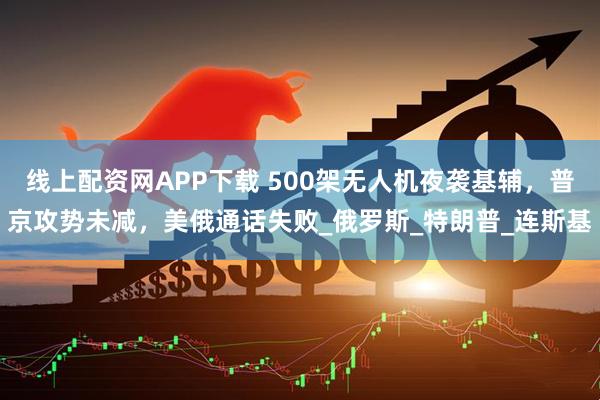 线上配资网APP下载 500架无人机夜袭基辅,普京攻势未减,美俄通话失败_俄罗斯_特朗普_连斯基