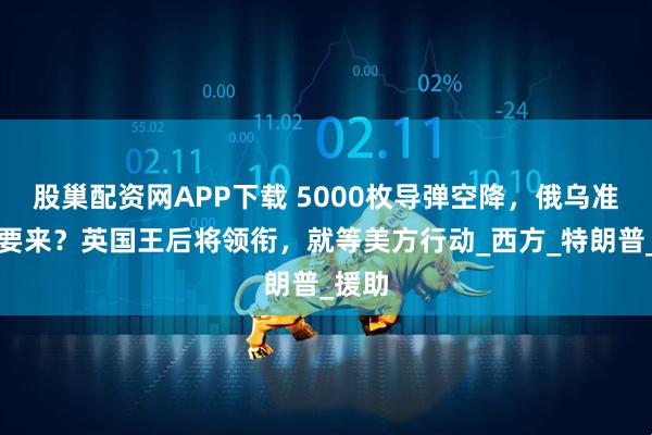 股巢配资网APP下载 5000枚导弹空降，俄乌准决战要来？英国王后将领衔，就等美方行动_西方_特朗普_援助