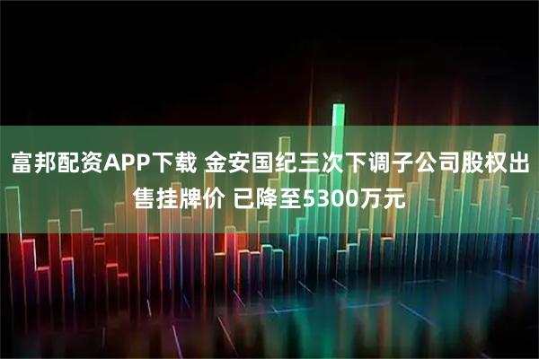富邦配资APP下载 金安国纪三次下调子公司股权出售挂牌价 已降至5300万元