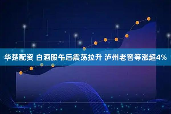华楚配资 白酒股午后震荡拉升 泸州老窖等涨超4%