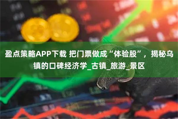 盈点策略APP下载 把门票做成“体验股”，揭秘乌镇的口碑经济学_古镇_旅游_景区