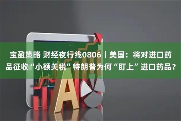 宝盈策略 财经夜行线0806丨美国：将对进口药品征收“小额关税”特朗普为何“盯上”进口药品？