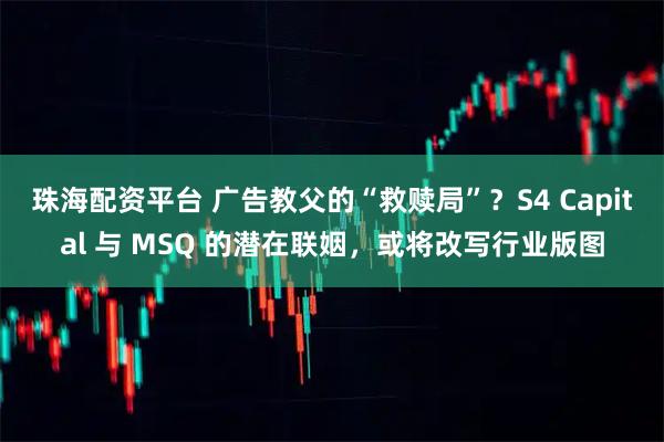 珠海配资平台 广告教父的“救赎局”？S4 Capital 与 MSQ 的潜在联姻，或将改写行业版图