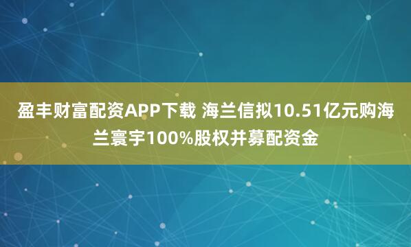 盈丰财富配资APP下载 海兰信拟10.51亿元购海兰寰宇100%股权并募配资金