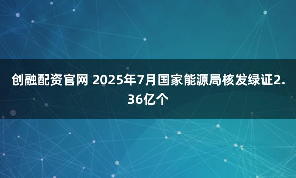 创融配资官网 2025年7月国家能源局核发绿证2.36亿个