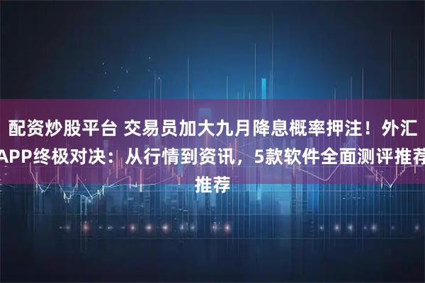 配资炒股平台 交易员加大九月降息概率押注!外汇APP终极对决:从行情到资讯,5款软件全面测评推荐