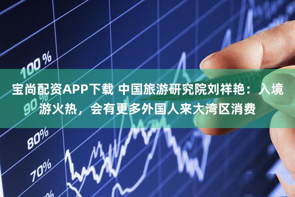 宝尚配资APP下载 中国旅游研究院刘祥艳:入境游火热,会有更多外国人来大湾区消费