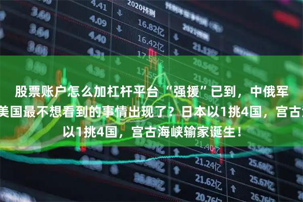 股票账户怎么加杠杆平台 “强援”已到,中俄军队情报共享,美国最不想看到的事情出现了?日本以1挑4国,宫古海峡输家诞生!